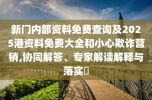 新门内部资料免费查询及2025港资料免费大全和小心欺诈营销,协同解答、专家解读解释与落实​